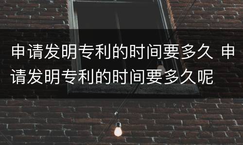 申请发明专利的时间要多久 申请发明专利的时间要多久呢
