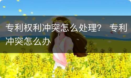 专利权利冲突怎么处理？ 专利冲突怎么办