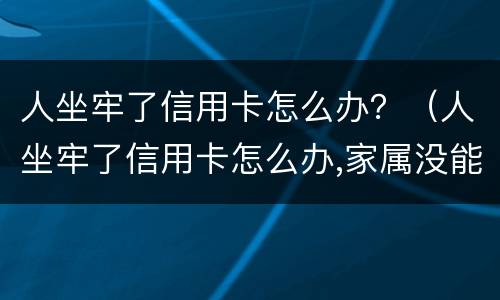 人坐牢了信用卡怎么办？（人坐牢了信用卡怎么办,家属没能力处理怎么办）