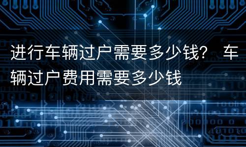 进行车辆过户需要多少钱？ 车辆过户费用需要多少钱