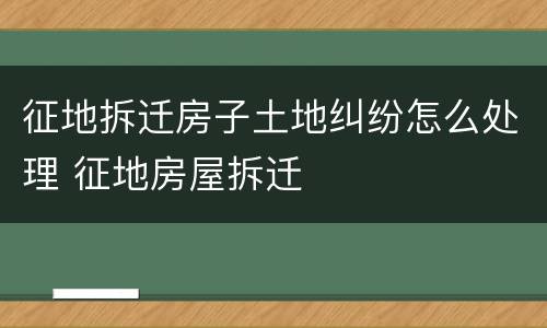 征地拆迁房子土地纠纷怎么处理 征地房屋拆迁