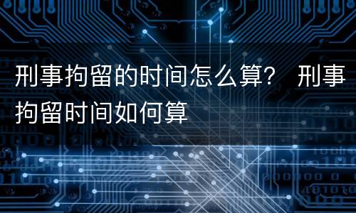 刑事拘留的时间怎么算？ 刑事拘留时间如何算