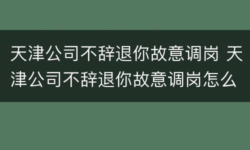 天津公司不辞退你故意调岗 天津公司不辞退你故意调岗怎么办