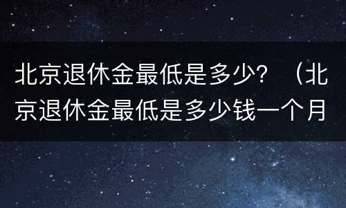 北京退休金最低是多少？（北京退休金最低是多少钱一个月）