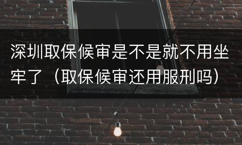 深圳取保候审是不是就不用坐牢了（取保候审还用服刑吗）