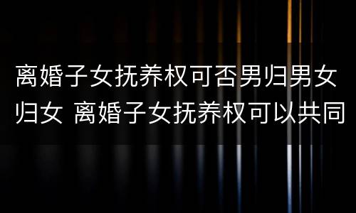 离婚子女抚养权可否男归男女归女 离婚子女抚养权可以共同抚养吗