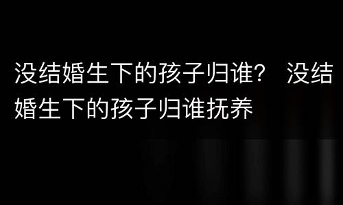 没结婚生下的孩子归谁？ 没结婚生下的孩子归谁抚养