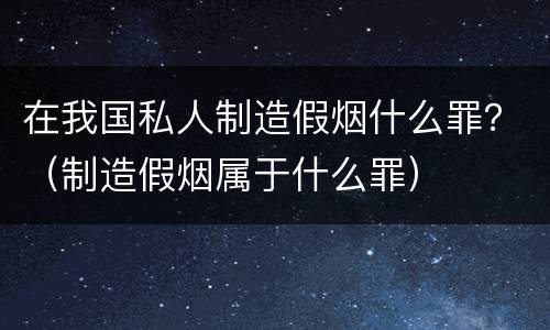在我国私人制造假烟什么罪？（制造假烟属于什么罪）