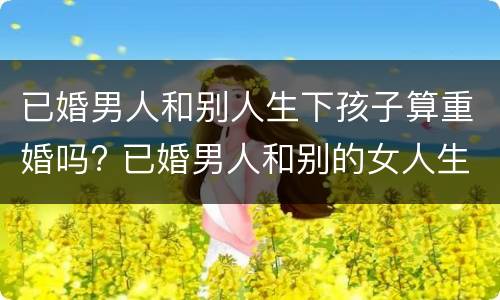 已婚男人和别人生下孩子算重婚吗? 已婚男人和别的女人生孩子算重婚吗