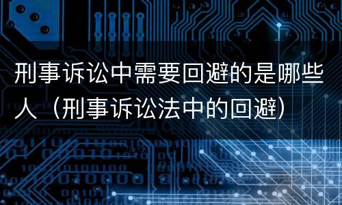 刑事诉讼中需要回避的是哪些人（刑事诉讼法中的回避）