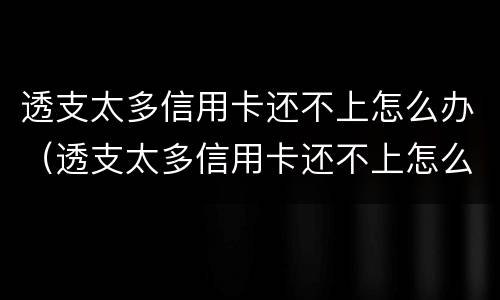 透支太多信用卡还不上怎么办（透支太多信用卡还不上怎么办呢）