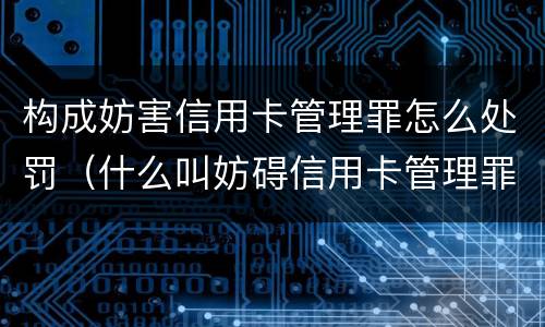 构成妨害信用卡管理罪怎么处罚（什么叫妨碍信用卡管理罪）
