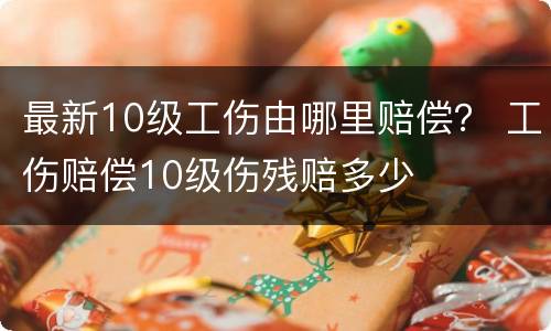 最新10级工伤由哪里赔偿？ 工伤赔偿10级伤残赔多少