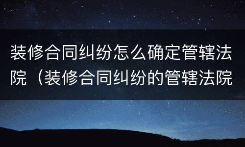 装修合同纠纷怎么确定管辖法院（装修合同纠纷的管辖法院）