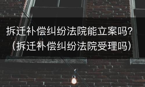 拆迁补偿纠纷法院能立案吗？（拆迁补偿纠纷法院受理吗）