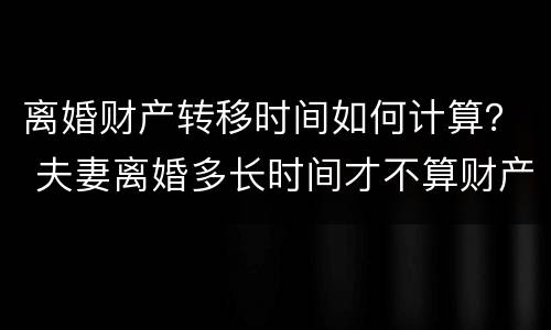 离婚财产转移时间如何计算？ 夫妻离婚多长时间才不算财产转移