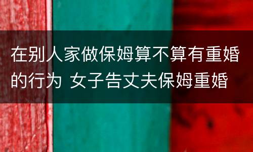 在别人家做保姆算不算有重婚的行为 女子告丈夫保姆重婚