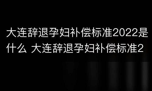 大连辞退孕妇补偿标准2022是什么 大连辞退孕妇补偿标准2022是什么时候发放