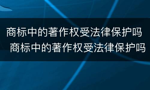 商标中的著作权受法律保护吗 商标中的著作权受法律保护吗为什么