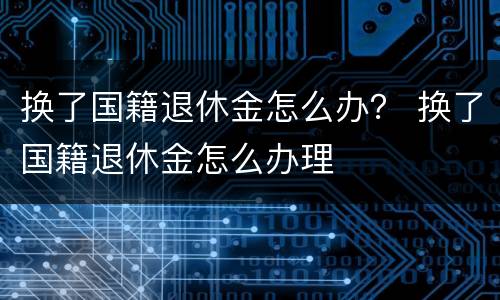换了国籍退休金怎么办？ 换了国籍退休金怎么办理