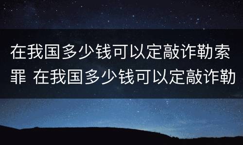 在我国多少钱可以定敲诈勒索罪 在我国多少钱可以定敲诈勒索罪量刑