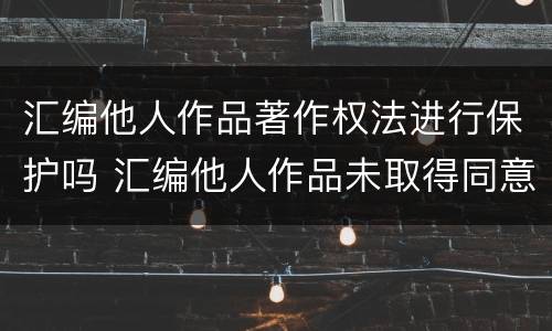 汇编他人作品著作权法进行保护吗 汇编他人作品未取得同意,著作权人怎么办