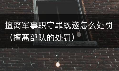 擅离军事职守罪既遂怎么处罚（擅离部队的处罚）