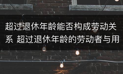 超过退休年龄能否构成劳动关系 超过退休年龄的劳动者与用人单位是否构成劳动关系