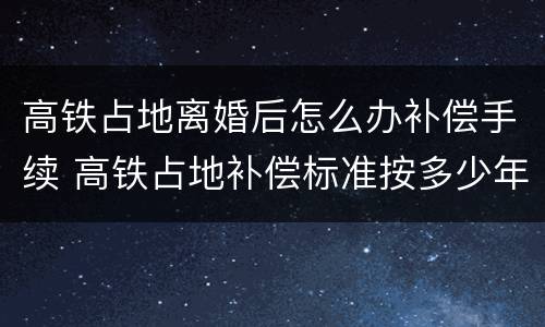 高铁占地离婚后怎么办补偿手续 高铁占地补偿标准按多少年计算