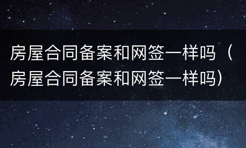 房屋合同备案和网签一样吗（房屋合同备案和网签一样吗）