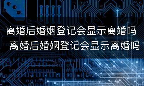 离婚后婚姻登记会显示离婚吗 离婚后婚姻登记会显示离婚吗