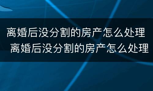 离婚后没分割的房产怎么处理 离婚后没分割的房产怎么处理呢