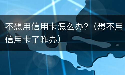 不想用信用卡怎么办?（想不用信用卡了咋办）