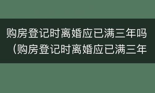 购房登记时离婚应已满三年吗（购房登记时离婚应已满三年吗）