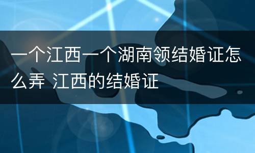 一个江西一个湖南领结婚证怎么弄 江西的结婚证