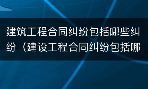 建筑工程合同纠纷包括哪些纠纷（建设工程合同纠纷包括哪些）