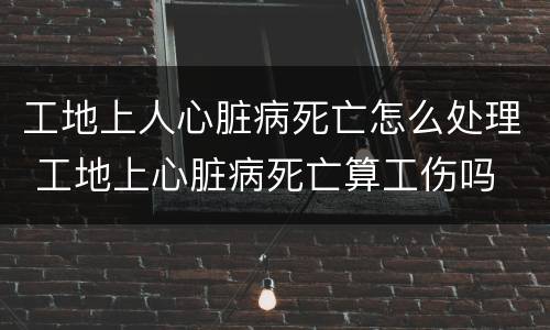 工地上人心脏病死亡怎么处理 工地上心脏病死亡算工伤吗