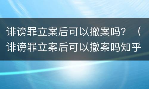 诽谤罪立案后可以撤案吗？（诽谤罪立案后可以撤案吗知乎）