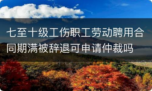 七至十级工伤职工劳动聘用合同期满被辞退可申请仲裁吗