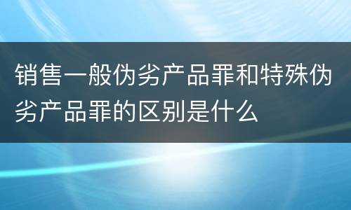 销售一般伪劣产品罪和特殊伪劣产品罪的区别是什么