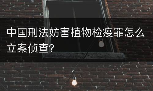 中国刑法妨害植物检疫罪怎么立案侦查？