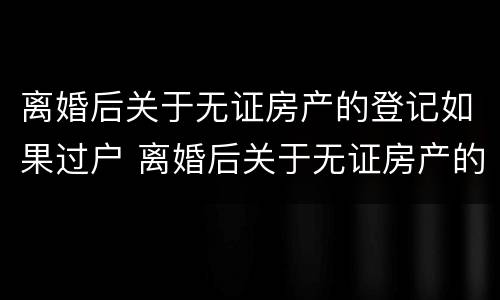 离婚后关于无证房产的登记如果过户 离婚后关于无证房产的登记如果过户怎么办