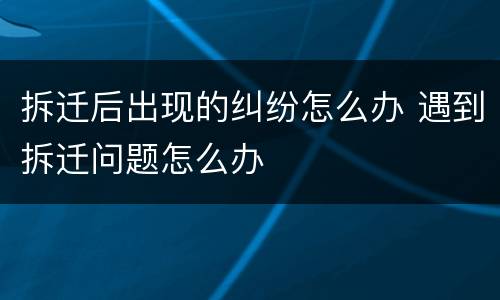 拆迁后出现的纠纷怎么办 遇到拆迁问题怎么办