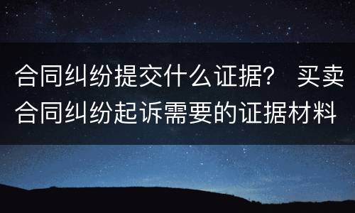 合同纠纷提交什么证据？ 买卖合同纠纷起诉需要的证据材料