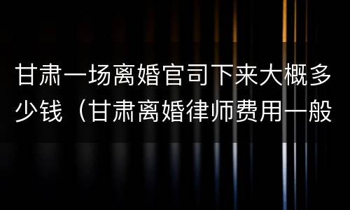 甘肃一场离婚官司下来大概多少钱（甘肃离婚律师费用一般怎么收费）