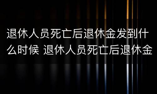 退休人员死亡后退休金发到什么时候 退休人员死亡后退休金发到什么时候结束