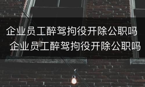 企业员工醉驾拘役开除公职吗 企业员工醉驾拘役开除公职吗怎么处理