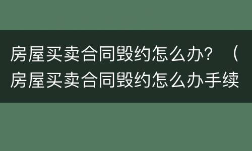 房屋买卖合同毁约怎么办？（房屋买卖合同毁约怎么办手续）