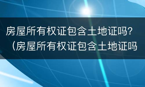 房屋所有权证包含土地证吗？（房屋所有权证包含土地证吗怎么查）