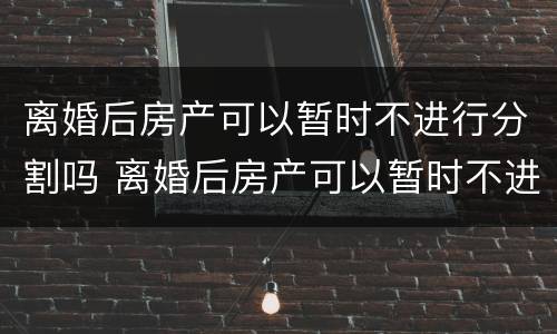 离婚后房产可以暂时不进行分割吗 离婚后房产可以暂时不进行分割吗为什么